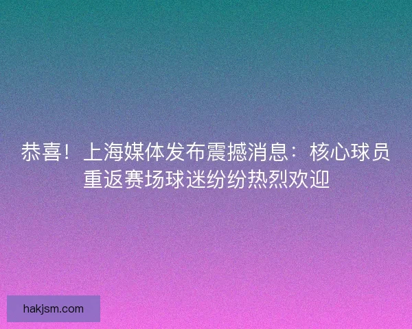 恭喜！上海媒体发布震撼消息：核心球员重返赛场球迷纷纷热烈欢迎