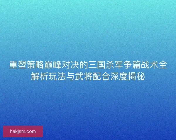 重塑策略巅峰对决的三国杀军争篇战术全解析玩法与武将配合深度揭秘
