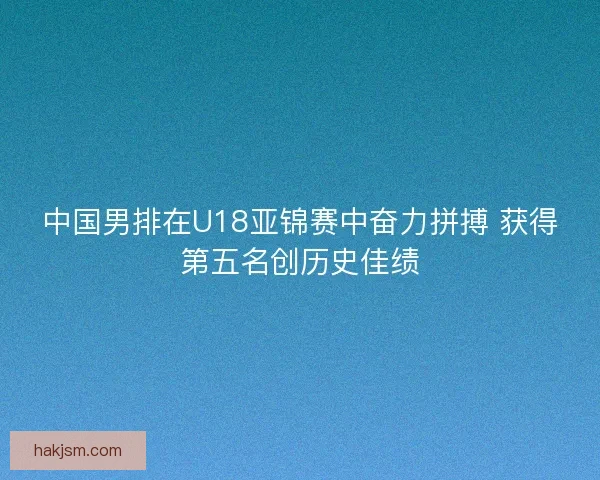 中国男排在U18亚锦赛中奋力拼搏 获得第五名创历史佳绩