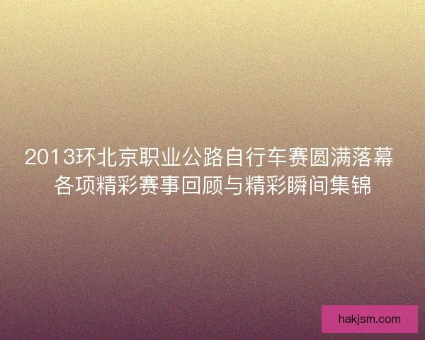 2013环北京职业公路自行车赛圆满落幕 各项精彩赛事回顾与精彩瞬间集锦