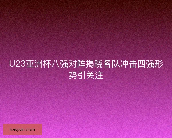 U23亚洲杯八强对阵揭晓各队冲击四强形势引关注 U23亚洲杯八强对阵揭晓各队冲击四强形势引关注