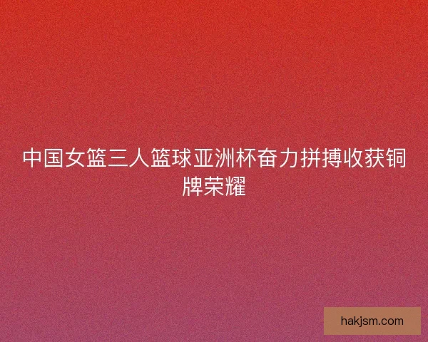 中国女篮三人篮球亚洲杯奋力拼搏收获铜牌荣耀
