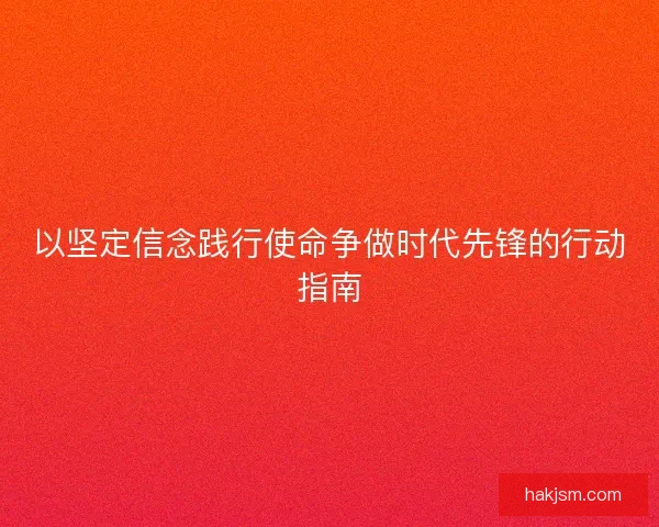 以坚定信念践行使命争做时代先锋的行动指南 以坚定信念践行使命争做时代先锋的行动指南
