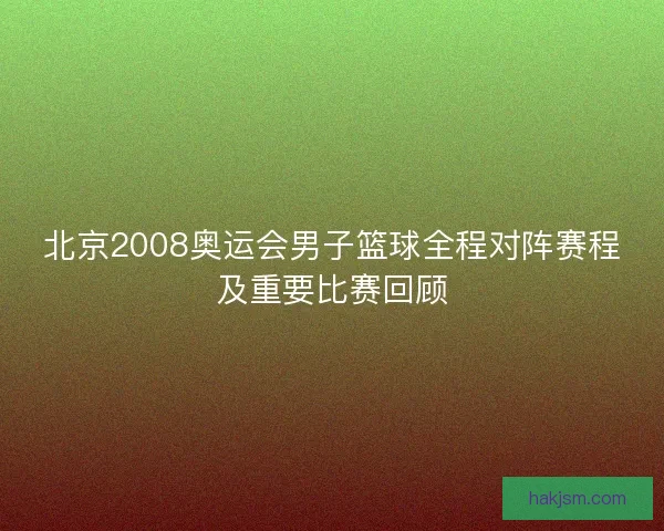北京2008奥运会男子篮球全程对阵赛程及重要比赛回顾 北京2008奥运会男子篮球全程对阵赛程及重要比赛回顾