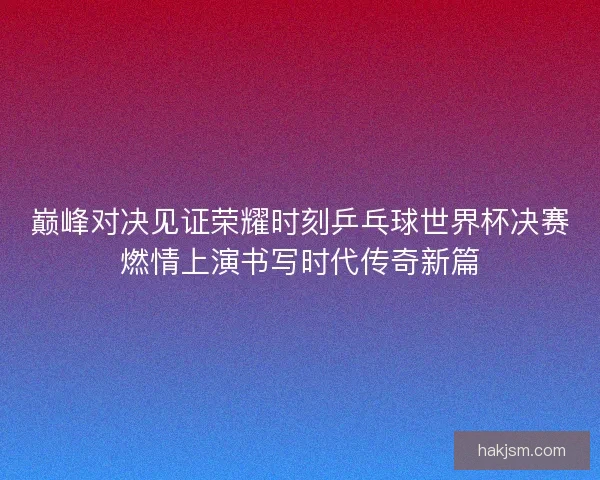 巅峰对决见证荣耀时刻乒乓球世界杯决赛燃情上演书写时代传奇新篇 巅峰对决见证荣耀时刻乒乓球世界杯决赛燃情上演书写时代传奇新篇