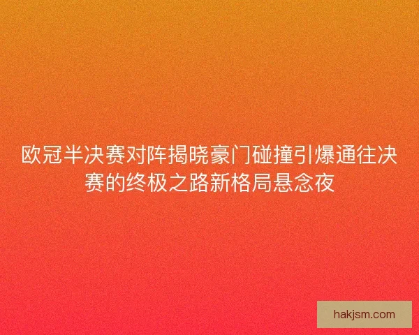欧冠半决赛对阵揭晓豪门碰撞引爆通往决赛的终极之路新格局悬念夜