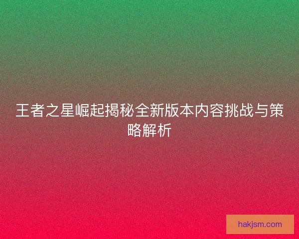 王者之星崛起揭秘全新版本内容挑战与策略解析 王者之星崛起揭秘全新版本内容挑战与策略解析
