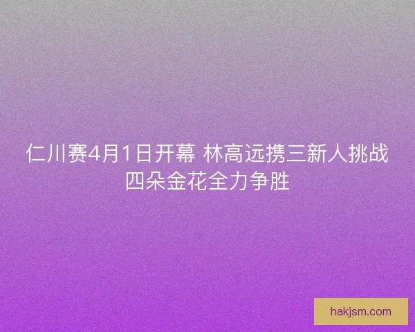 仁川赛4月1日开幕 林高远携三新人挑战四朵金花全力争胜 仁川赛4月1日开幕 林高远携三新人挑战四朵金花全力争胜