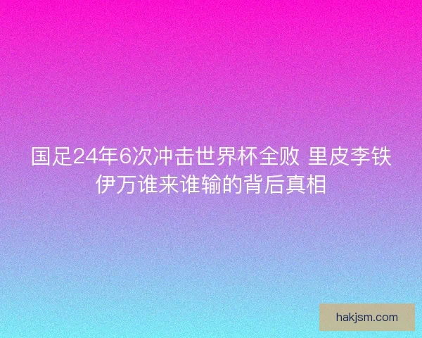 国足24年6次冲击世界杯全败 里皮李铁伊万谁来谁输的背后真相