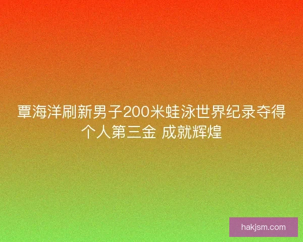 覃海洋刷新男子200米蛙泳世界纪录夺得个人第三金 成就辉煌 覃海洋刷新男子200米蛙泳世界纪录夺得个人第三金 成就辉煌