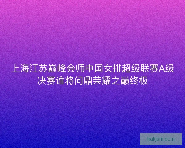 上海江苏巅峰会师中国女排超级联赛A级决赛谁将问鼎荣耀之巅终极 上海江苏巅峰会师中国女排超级联赛A级决赛谁将问鼎荣耀之巅终极