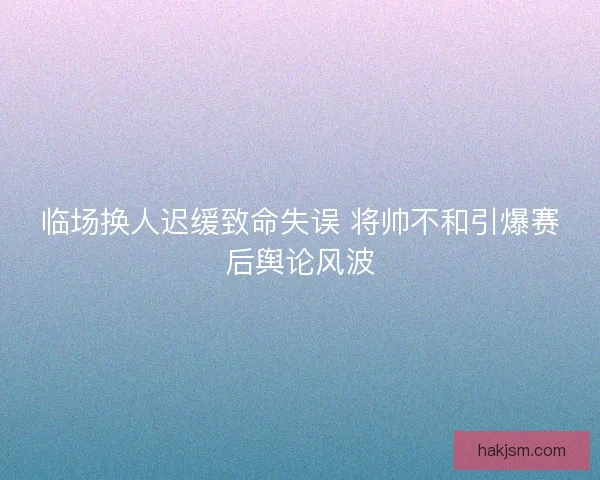 临场换人迟缓致命失误 将帅不和引爆赛后舆论风波 临场换人迟缓致命失误 将帅不和引爆赛后舆论风波