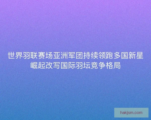世界羽联赛场亚洲军团持续领跑多国新星崛起改写国际羽坛竞争格局