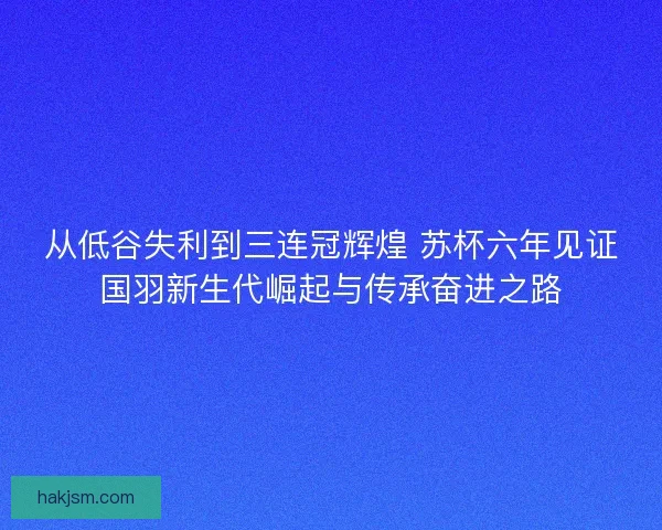 从低谷失利到三连冠辉煌 苏杯六年见证国羽新生代崛起与传承奋进之路