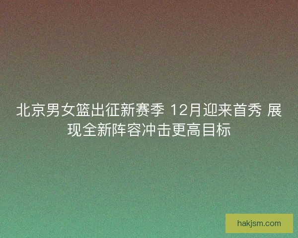北京男女篮出征新赛季 12月迎来首秀 展现全新阵容冲击更高目标 北京男女篮出征新赛季 12月迎来首秀 展现全新阵容冲击更高目标