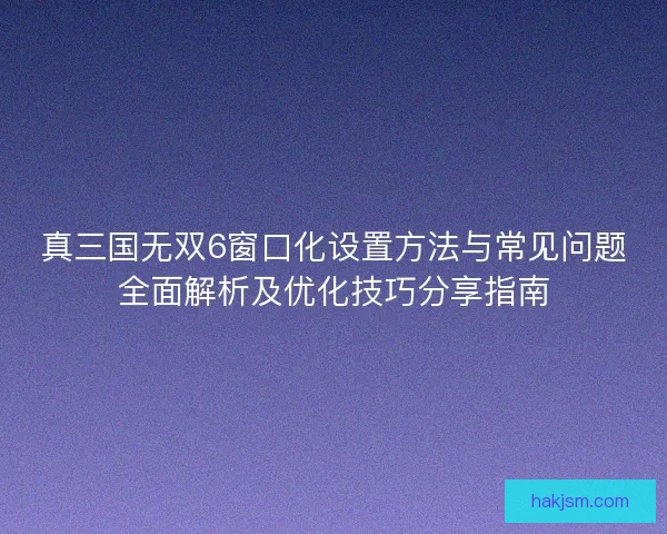 真三国无双6窗口化设置方法与常见问题全面解析及优化技巧分享指南