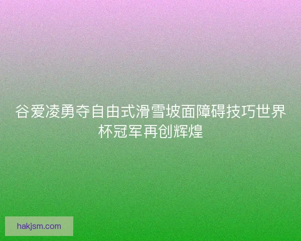 谷爱凌勇夺自由式滑雪坡面障碍技巧世界杯冠军再创辉煌