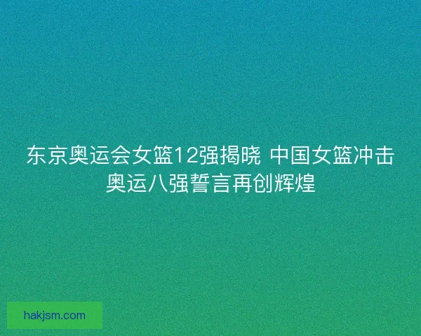 东京奥运会女篮12强揭晓 中国女篮冲击奥运八强誓言再创辉煌