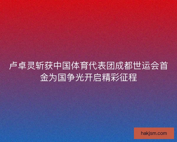 卢卓灵斩获中国体育代表团成都世运会首金为国争光开启精彩征程