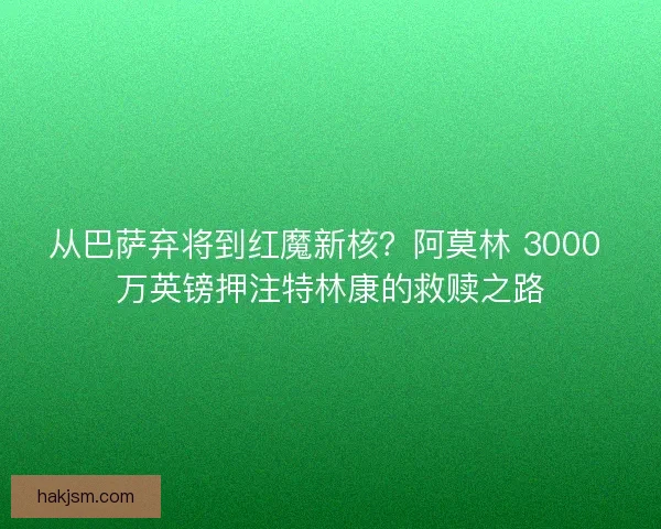 从巴萨弃将到红魔新核？阿莫林 3000 万英镑押注特林康的救赎之路