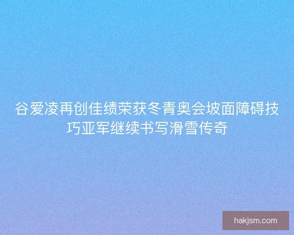 谷爱凌再创佳绩荣获冬青奥会坡面障碍技巧亚军继续书写滑雪传奇