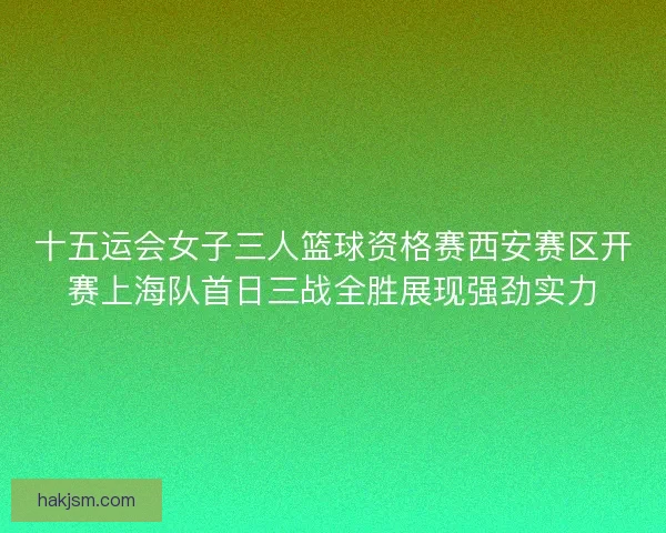 十五运会女子三人篮球资格赛西安赛区开赛上海队首日三战全胜展现强劲实力