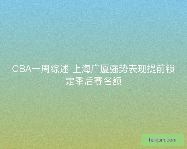 CBA一周综述 上海广厦强势表现提前锁定季后赛名额 CBA一周综述 上海广厦强势表现提前锁定季后赛名额