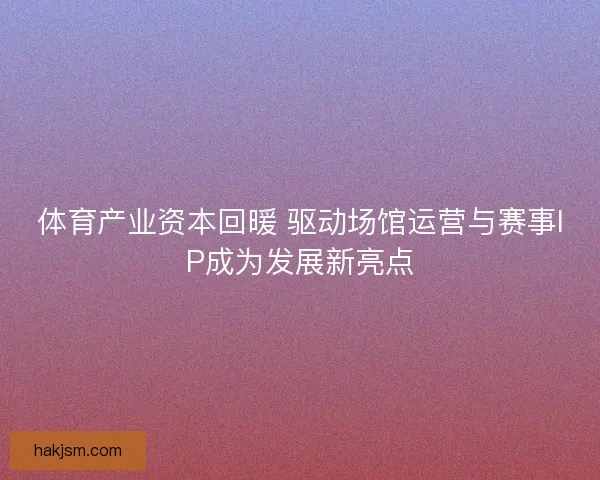 体育产业资本回暖 驱动场馆运营与赛事IP成为发展新亮点 体育产业资本回暖 驱动场馆运营与赛事IP成为发展新亮点